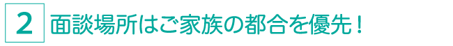 面談場所はご家族の都合を最優先